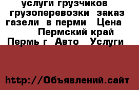 услуги грузчиков, грузоперевозки, заказ газели, в перми › Цена ­ 250 - Пермский край, Пермь г. Авто » Услуги   